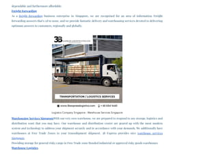 dependable and furthermore affordable.
Freight Forwarding
As a freight forwarding business enterprise in Singapore, we are recognised for an area of information Freight
forwarding answers that’s 2d to none, and we provide fantastic delivery and warehousing services devoted to delivering
optimum answers to customers, regionally and globally.
Warehousing Services SingaporeWith our very own warehouse, we are prepared to respond to any storage, logistics and
distribution want that you may have. Our warehouse and distribution centre are geared up with the most modern
system and technology to address your shipment securely and in accordance with your demands. We additionally have
warehouses at Free Trade Zones to your transshipment shipment. 3B Express provides nice warehouse services
Singapore.
Providing storage for general/risky cargo in Free Trade zone/Bonded industrial or approved risky goods warehouses
Warehouse Logistics
Logistics Company Singapore - Warehouse Services Singapore
 