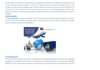 We offer the first rate warehouse storage offerings in Singapore and industrial storage offerings in Singapore that’s 2nd
to none. With rapt interest to element in all we do, we make sure that your cargo gets brought at once to your
consignee’s doorstep internal schedule (proper on time). Right from the element of series to the point of delivery, we
ensure that every of our clients enjoy the top notch customer service. As an outstanding logistics solution issuer
Singapore enterprise, we offer door to door logistics Singapore operation this is extraordinarily reliable and moreover
affordable.
Freight Forwarding
As a freight forwarding enterprise in Singapore, we're known for an area of expertise Freight forwarding answers that’s
second to none, and we provide high-quality delivery and warehousing services devoted to handing over optimum
answers to customers, domestically and globally.
Air Freight Singapore
We have the ability to deal with and facilitate air freight shipments comprising small parcels, bulk & oversize air freight
singapore that necessitates the usage of heavy-raise aircraft. As pros inside the industry, we can manage these airfreight
shipments on a door to door basis, and Airport to Airport basis or just anything in-between. Working closely with each
 