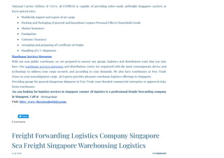 National Carrier Airlines & GSA’s, 3B EXPRESS is capable of providing tailor-made airfreight Singapore carriers at
lower priced rates.
Worldwide import and export of air cargo
Packing and Packaging of general and hazardous Cargoes/Personal Effects/Household Goods
Marine Insurance
Fumigation
Customs Clearance
Arranging and preparing of Certificate of Origin
Handling of L/C shipments
Warehouse Services Singapore
With our non-public warehouse, we are prepared to answer any garage, logistics and distribution want that you may
have. Our warehouse services singapore and distribution centre are organized with the most contemporary device and
technology to address your cargo securely and according to your demands. We also have warehouses at Free Trade
Zones in your transshipment cargo. 3B Express provides pleasant warehouse logistics offerings in Singapore.
Providing garage for general/dangerous shipment in Free Trade zone/Bonded commercial enterprise or approved risky
items warehouses
Are you looking for logistics services in singapore contact 3B logistics is a professional freight forwarding company
in Singapore. Call at  +65 6341 6451
Visit: http://www.3bexpresslogistics.com/
0 Comments
4/24/2020 0 Comments
Freight Forwarding Logistics Company Singapore
Sea Freight Singapore Warehousing Logistics
Tweet
 