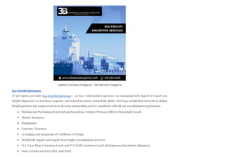 Sea Freight Singapore
At 3B Express provides Sea Freight Singapore – we have substantial experience in managing both import & export sea
freight shipments to and from seaports, and inland locations around the globe. Our long established network of global
freight partners has empowered us to develop outstanding service standards with all our sea shipments operations.
Packing and Packaging of general and hazardous Cargoes/Personal Effects/Household Goods
Marine Insurance
Fumigation
Customs Clearance
Arranging and preparing of Certificate of Origin
Worldwide import and export Sea Freight consolidation services
LCL (Less Than Container Load) and FCL (Full Container Load) of dangerous/Hazardous shipments
Door to Door services (DDU and DDP)
Logistics Company Singapore - Sea Services Singapore
 