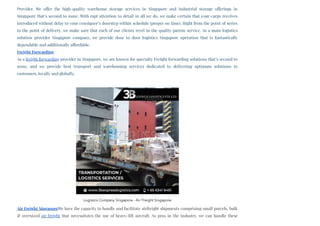 Provider. We offer the high-quality warehouse storage services in Singapore and industrial storage offerings in
Singapore that’s second to none. With rapt attention to detail in all we do, we make certain that your cargo receives
introduced without delay to your consignee’s doorstep within schedule (proper on time). Right from the point of series
to the point of delivery, we make sure that each of our clients revel in the quality patron service. As a main logistics
solution provider Singapore company, we provide door to door logistics Singapore operation that is fantastically
dependable and additionally affordable.
Freight Forwarding
As a freight forwarding provider in Singapore, we are known for specialty Freight forwarding solutions that’s second to
none, and we provide best transport and warehousing services dedicated to delivering optimum solutions to
customers, locally and globally. 
Air Freight SingaporeWe have the capacity to handle and facilitate airfreight shipments comprising small parcels, bulk
& oversized air freight that necessitates the use of heavy-lift aircraft. As pros in the industry, we can handle these
Logistics Company Singapore - Air Freight Singapore
 