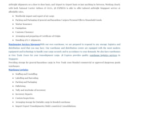 airfreight shipments on a door to door basis, and Airport to Airport basis or just anything in-between. Working closely
with both National Carrier Airlines & GSA’s, 3B EXPRESS is able to offer tailored airfreight Singapore service at
affordable rates.
Worldwide import and export of air cargo
Packing and Packaging of general and hazardous Cargoes/Personal Effects/Household Goods
Marine Insurance
Fumigation
Customs Clearance
Arranging and preparing of Certificate of Origin
Handling of L/C shipments
Warehousing Services SingaporeWith our own warehouse, we are prepared to respond to any storage, logistics and
distribution need that you may have. Our warehouse and distribution centre are equipped with the most modern
equipment and technology to handle your cargo securely and in accordance to your demands. We also have warehouses
at Free Trade Zones for your transshipment cargo. 3B Express provides quality warehouse logistics services in
Singapore.
Providing storage for general/hazardous cargo in Free Trade zone/Bonded commercial or approved dangerous goods
warehouses
Warehouse Logistics
Stuffing and Unstuffing
Labelling and Barcoding
Packing and Packaging
Palletizing
Tally and stocktake of inventory
Inventory Reports
Custom Inspections
Arranging storage for Dutiable cargo in Bonded warehouse
Import/Export/Transhipments (Multi-countries) Consolidations
 