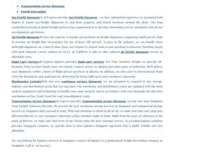 Transportation Service Singapore
Freight Forwarding
Sea Freight SingaporeAt 3B Express provides Sea Freight Singapore – we have substantial experience in managing both
import & export sea freight shipments to and from seaports, and inland locations around the globe. Our long
established network of global freight partners has empowered us to develop outstanding service standards with all our
sea shipments operations.
Air Freight SingaporeWe have the capacity to handle and facilitate air freight shipments comprising small parcels, bulk
& oversize air freight that necessitates the use of heavy-lift aircraft. As pros in the industry, we can handle these
airfreight shipments on a door to door basis, and Airport to Airport basis or just anything in-between. Working closely
with both National Carrier Airlines & GSA’s, 3B EXPRESS is able to offer tailored  air freight Singapore  service at
affordable rates.
Hand Carry Services3B Express logistics provides  hand carry services. For Time Sensitive freight, we provide All-
Inclusive Door to Door Hand Carry (On-Board Courier) service to Jakarta and other parts of Indonesia. We’ll deliver
your shipments within 4 hours of flight arrival anywhere in Jakarta. In addition, we also cater to International Hand
Carry for documents and small parcels, delivering the items right up to your consignee’s doorstep.
Warehousing LogisticsWith our own  warehouse services Singapore, we are prepared to respond to any storage,
logistics and distribution needs that you may have. Our warehouse and distribution center are equipped with the most
modern equipment and technology to handle your cargo securely and in accordance with your demands. We also have
warehouses at Free Trade Zones for your transshipment cargo.
Transportation Service Singapore3B Express provides Transportation service Singapore as your one stop Singapore
Total Freight Solutions Provider. We provide the best warehouse storage services in Singapore and commercial storage
services in Singapore that’s second to none. With rapt attention to detail in all we do, we make sure that your cargo gets
delivered directly to your consignee’s doorstep within schedule (right on time). Right from the point of collection to the
point of delivery, we make sure that every of our clients enjoy the best customer service. As a leading logistics solution
provider Singapore company, we provide door to door logistics Singapore operation that is highly reliable and also
affordable.
Are you looking for logistics services in singapore contact 3B logistics is a professional freight forwarding company in
Singapore. Call at +65 6341 6451
 