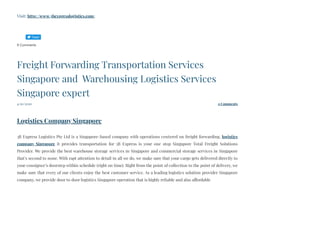 Visit: http://www.3bexpresslogistics.com/
0 Comments
4/20/2020 0 Comments
Freight Forwarding Transportation Services
Singapore and  Warehousing Logistics Services
Singapore expert
 
Logistics Company Singapore
3B Express Logistics Pte Ltd is a Singapore-based company with operations centered on freight forwarding, logistics
company Singapore  it provides transportation for 3B Express is your one stop Singapore Total Freight Solutions
Provider. We provide the best warehouse storage services in Singapore and commercial storage services in Singapore
that’s second to none. With rapt attention to detail in all we do, we make sure that your cargo gets delivered directly to
your consignee’s doorstep within schedule (right on time). Right from the point of collection to the point of delivery, we
make sure that every of our clients enjoy the best customer service. As a leading logistics solution provider Singapore
company, we provide door to door logistics Singapore operation that is highly reliable and also affordable
Tweet
 