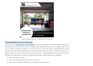 Transportation Service Singapore
3B Express provides Transportation services Singapore as your one stop Singapore Total Freight Solutions Provider. We
provide the best warehouse stora+ge services in Singapore and commercial storage services in Singapore that’s second
to none. With rapt attention to detail in all we do, we make sure that your cargo gets delivered directly to your
consignee’s doorstep within schedule (right on time). Right from the point of collection to the point of delivery, we
make sure that every of our clients enjoy the best customer service. As a leading logistics solution provider Singapore
company, we provide door to door logistics Singapore operation that is highly reliable and also affordable.
Trucks with/without Tailgates
Prime movers for containers with/without tri axle chassis
Prime movers with low bed chassis for special equipment and project cargos
Logistics Company Singapore - Transportation Service Singapore
 