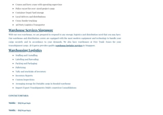 Cranes and lorry crane with operating supervisor
Police escort for over–sized/project cargo
Container Depot/Yard storage
Local delivery and distributions
Cross-border trucking
3rd Party Logistics Transporter
Warehouse Services Singapore
With our own warehouse, we are prepared to respond to any storage, logistics and distribution need that you may have.
Our warehouse and distribution centre are equipped with the most modern equipment and technology to handle your
cargo securely and in accordance to your demands. We also have warehouses at Free Trade Zones for your
transshipment cargo. 3B Express provides quality warehouse logistics services in Singapore.
Warehousing Logistics
Stuffing and Unstuffing
Labelling and Barcoding
Packing and Packaging
Palletizing
Tally and stocktake of inventory
Inventory Reports
Custom Inspections
Arranging storage for Dutiable cargo in Bonded warehouse
Import/Export/Transhipments (Multi-countries) Consolidations
CONTACT DETAILS
Mobile: + (65) 6341 6451
Mobile: + (65) 6341 6452
 