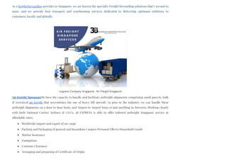 As a freight forwarding provider in Singapore, we are known for specialty Freight forwarding solutions that’s second to
none, and we provide best transport and warehousing services dedicated to delivering optimum solutions to
customers, locally and globally. 
Air Freight SingaporeWe have the capacity to handle and facilitate airfreight shipments comprising small parcels, bulk
& oversized air freight that necessitates the use of heavy-lift aircraft. As pros in the industry, we can handle these
airfreight shipments on a door to door basis, and Airport to Airport basis or just anything in-between. Working closely
with both National Carrier Airlines & GSA’s, 3B EXPRESS is able to offer tailored airfreight Singapore service at
affordable rates.
Worldwide import and export of air cargo
Packing and Packaging of general and hazardous Cargoes/Personal Effects/Household Goods
Marine Insurance
Fumigation
Customs Clearance
Arranging and preparing of Certificate of Origin
Logistics Company Singapore - Air Freight Singapore
 