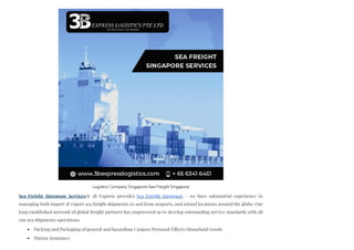 Sea Freight Singapore ServicesAt 3B Express provides Sea Freight Singapore – we have substantial experience in
managing both import & export sea freight shipments to and from seaports, and inland locations around the globe. Our
long established network of global freight partners has empowered us to develop outstanding service standards with all
our sea shipments operations.
Packing and Packaging of general and hazardous Cargoes/Personal Effects/Household Goods
Marine Insurance
Logistics Company Singapore-Sea Freight Singapore
 