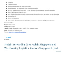 Fumigation
Customs Clearance
Arranging and preparing of Certificate of Origin
Worldwide import and export Sea Freight consolidation services
LCL (Less Than Container Load) and FCL (Full Container Load) of dangerous/Hazardous shipments
Door to Door services (DDU and DDP)
Break Bulk/Conventional/Over-sized Special Equipment containers and RORO (Roll on/Roll off) Shipments
Reefer Shipments
Buyer’s Consolidations
Trans loading of containers in Free-Trade Zone warehouses in Singapore, Port Klang and Malaysia
CONTACT DETAILS
Mobile: + (65) 6341 6451
Mobile: + (65) 6341 6452
Address: 25 Kaki Bukit Road 4, #06-77, Synergy @ KB, Singapore 417800
Email: sales@3bexpresslogistics.com
Website: http://www.3bexpresslogistics.com/
0 Comments
3/29/2020 0 Comments
Freight Forwarding | Sea Freight Singapore and
Warehousing Logistics Services Singapore Expert
 
Tweet
 