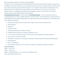 delivering optimum solutions to customers, locally and globally. 
3B Express is your one stop Singapore Total Freight Solutions Provider. We provide the best warehouse storage services
in Singapore and commercial storage services in Singapore that’s second to none. With rapt attention to detail in all we
do, we make sure that your cargo gets delivered directly to your consignee’s doorstep within schedule (right on time).
Right from the point of collection to the point of delivery, we make sure that every of our clients enjoy the best
customer service. As a leading logistics solution provider Singapore company, we provide door to door logistics
Singapore operation that is highly reliable and also affordable.
Sea Freight Singapore ServicesAt 3B Express provides Sea Freight Singapore – we have substantial experience in
managing both import & export sea freight shipments to and from seaports, and inland locations around the globe. Our
long established network of global freight partners has empowered us to develop outstanding service standards with all
our sea shipments operations.
Packing and Packaging of general and hazardous Cargoes/Personal Effects/Household Goods.
Marine Insurance
Fumigation
Customs Clearance
Arranging and preparing of Certificate of Origin
Worldwide import and export Sea Freight consolidation services
LCL (Less Than Container Load) and FCL (Full Container Load) of dangerous/Hazardous shipments
Door to Door services (DDU and DDP)
Break Bulk/Conventional/Over-sized Special Equipment containers and RORO (Roll on/Roll off) Shipments
Reefer Shipments
Buyer’s Consolidations
Trans loading of containers in Free-Trade Zone warehouses in Singapore, Port Klang and Malaysia
CONTACT DETAILS
Mobile: + (65) 6341 6451
Mobile: + (65) 6341 6452
Address: 25 Kaki Bukit Road 4, #06-77, Synergy @ KB, Singapore 417800
Email: sales@3bexpresslogistics.com
 