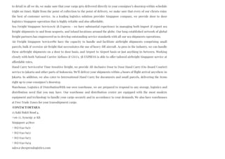 to detail in all we do, we make sure that your cargo gets delivered directly to your consignee’s doorstep within schedule
(right on time). Right from the point of collection to the point of delivery, we make sure that every of our clients enjoy
the best of customer service. As a leading logistics solution provider Singapore company, we provide door to door
logistics Singapore operation that is highly reliable and also affordable.
Sea Freight Singapore ServicesAt 3B Express – we have substantial experience in managing both import & export sea
freight shipments to and from seaports, and inland locations around the globe. Our long established network of global
freight partners has empowered us to develop outstanding service standards with all our sea shipments operations.
Air Freight Singapore ServicesWe have the capacity to handle and facilitate airfreight shipments comprising small
parcels, bulk & oversize air freight that necessitates the use of heavy-lift aircraft. As pros in the industry, we can handle
these airfreight shipments on a door to door basis, and Airport to Airport basis or just anything in-between. Working
closely with both National Carrier Airlines & GSA’s, 3B EXPRESS is able to offer tailored airfreight Singapore service at
affordable rates.
Hand Carry ServicesFor Time Sensitive freight, we provide All-Inclusive Door to Door Hand Carry (On-Board Courier)
service to Jakarta and other parts of Indonesia. We’ll deliver your shipments within 4 hours of flight arrival anywhere in
Jakarta. In addition, we also cater to International Hand Carry for documents and small parcels, delivering the items
right up to your consignee’s doorstep.
Warehouse, Logistics & DistributionWith our own warehouse, we are prepared to respond to any storage, logistics and
distribution need that you may have. Our warehouse and distribution center are equipped with the most modern
equipment and technology to handle your cargo securely and in accordance to your demands. We also have warehouses
at Free Trade Zones for your transshipment cargo.
 CONTACT DETAILS
25 Kaki Bukit Road 4,
#06-77, Synergy @ KB
Singapore 417800
+ (65) 6341 6451
+ (65) 6341 6452
+ (65) 6341 6453
+ (65) 6341 6454
sales@3bexpresslogistics.com
 