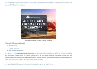 and hence the rate of the shipment is more, however 3B express logistics provides these air freight shipment services at
a more affordable price in Singapore. 
Air Freight Shipments are handled
Door to Door
Airport to Airport
Just anything in-between.
3B Express is a leading logistics company Singapore works closely with National Carrier Airlines & GSA’s to provide the
best air freight transportation. 3B express logistics picks up your goods from the warehouse or your door and
coordinates with the national carrier for the shipments. Multiple delivery options are available with Air freight services,
speak to 3B express now to know the best possible options available.
3B express logistics takes care of the below services when you opt for Air freight services.
Air Freight Singapore - Logistics Company Singapore
 