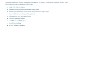 a principal coordination offering in Singapore, we offer way to entryway coordinations Singapore activity. This is
particularly trustworthy and furthermore reasonable.
Trucks with/without Tailgates
Prime movers for containers with/without tri axle chassis
Prime movers with low bed chassis for special equipment and project cargos
Cranes and lorry crane with operating supervisor
Police escort for over–sized/project cargo
Container Depot/Yard storage
Local delivery and distributions
Cross-border trucking
3rd Party Logistics Transporter
 