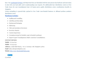 have. Our warehousing logistics and dispersion focus are furnished with the most present day hardware and innovation
to deal with your load safely and in understanding your requests. We additionally have distribution centers at Free
Trade Zones for your transshipment load. 3B Express gives quality distribution center coordinations benefits in
Singapore. 
Giving stockpiling to general/risky payload in Free Trade zone/Bonded business or affirmed perilous products
distribution center
Warehouse Logistics
Stuffing and Unstuffing
Labelling and Barcoding
Packing and Packaging
Palletizing
Tally and stocktake of inventory
Inventory Reports
Custom Inspections
Arranging storage for Dutiable cargo in Bonded warehouse
Import/Export/Transhipments (Multi-countries) Consolidations
CONTACT DETAILS
Mobile: +65 6341 6451
Mobile: +65 6341 6452
Address: 25 Kaki Bukit Road 4, #06-77, Synergy @ KB, Singapore 417800
Email: sales@3bexpresslogistics.com
Website: http://www.3bexpresslogistics.com/
0 Comments
Tweet
 