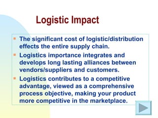Logistic Impact The significant cost of logistic/distribution effects the entire supply chain. Logistics importance integrates and develops long lasting alliances between vendors/suppliers and customers. Logistics contributes to a competitive advantage, viewed as a comprehensive process objective, making your product more competitive in the marketplace. 