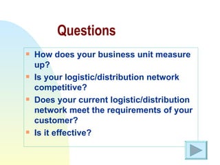 Questions How does your business unit measure up? Is your logistic/distribution network competitive? Does your current logistic/distribution network meet the requirements of your customer? Is it effective? 