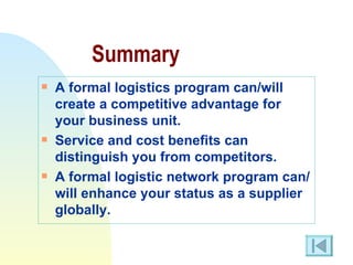 Summary A formal logistics program can/will create a competitive advantage for your business unit. Service and cost benefits can distinguish you from competitors. A formal logistic network program can/will enhance your status as a supplier globally. 