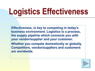 Logistics Effectiveness Effectiveness, is key to competing in today’s business environment. Logistics is a process, the supply pipeline which connects you with your vendor/supplier and your customer.  Whether you compete domestically or globally. Competitors, vendor/suppliers and customers are worldwide.  