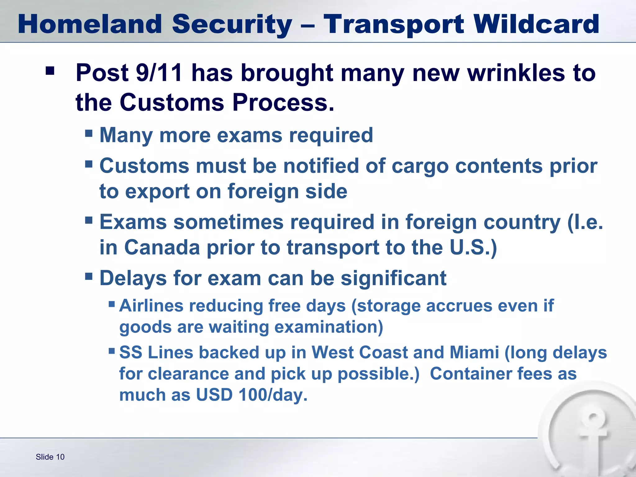 Homeland Security – Transport Wildcard Post 9/11 has brought many new wrinkles to the Customs Process. Many more exams required Customs must be notified of cargo contents prior to export on foreign side Exams sometimes required in foreign country (I.e. in Canada prior to transport to the U.S.) Delays for exam can be significant  Airlines reducing free days (storage accrues even if goods are waiting examination) SS Lines backed up in West Coast and Miami (long delays for clearance and pick up possible.)  Container fees as much as USD 100/day.  