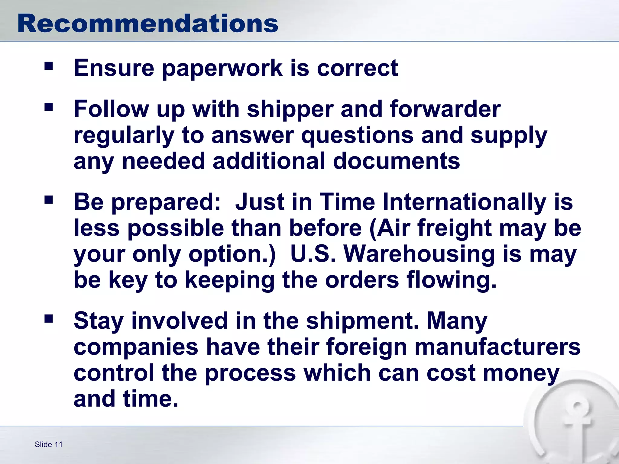 Recommendations Ensure paperwork is correct Follow up with shipper and forwarder regularly to answer questions and supply any needed additional documents Be prepared:  Just in Time Internationally is less possible than before (Air freight may be your only option.)  U.S. Warehousing is may be key to keeping the orders flowing. Stay involved in the shipment. Many companies have their foreign manufacturers control the process which can cost money and time.  