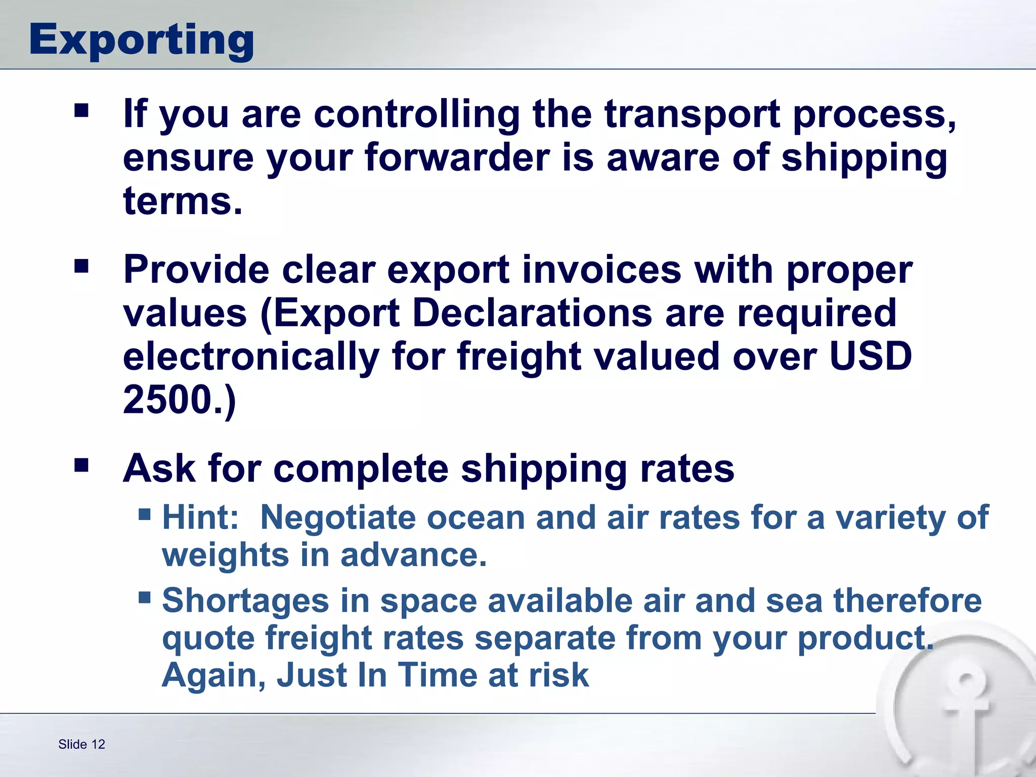 Exporting  If you are controlling the transport process, ensure your forwarder is aware of shipping terms. Provide clear export invoices with proper values (Export Declarations are required electronically for freight valued over USD 2500.) Ask for complete shipping rates Hint:  Negotiate ocean and air rates for a variety of weights in advance.  Shortages in space available air and sea therefore quote freight rates separate from your product.  Again, Just In Time at risk 