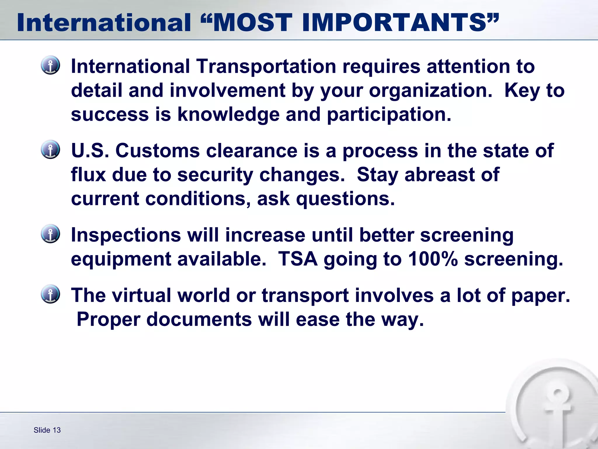 International “MOST IMPORTANTS” International Transportation requires attention to detail and involvement by your organization.  Key to success is knowledge and participation.  U.S. Customs clearance is a process in the state of flux due to security changes.  Stay abreast of current conditions, ask questions. Inspections will increase until better screening equipment available.  TSA going to 100% screening. The virtual world or transport involves a lot of paper.  Proper documents will ease the way.  