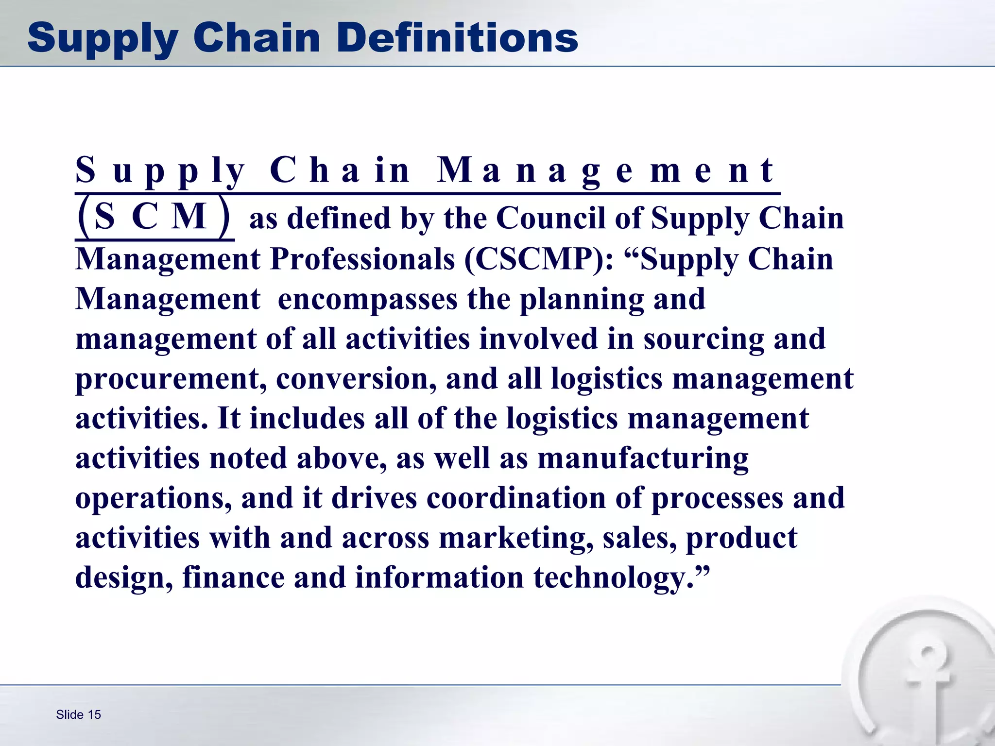 Supply Chain Definitions Supply Chain Management (SCM)   as defined by the Council of Supply Chain Management Professionals (CSCMP): “Supply Chain Management  encompasses the planning and management of all activities involved in sourcing and procurement, conversion, and all logistics management activities. It includes all of the logistics management activities noted above, as well as manufacturing operations, and it drives coordination of processes and activities with and across marketing, sales, product design, finance and information technology.” 