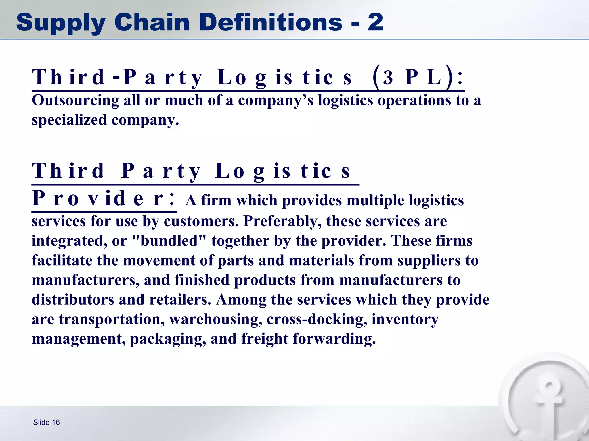 Supply Chain Definitions - 2 Third Party Logistics Provider:   A firm which provides multiple logistics services for use by customers. Preferably, these services are integrated, or "bundled" together by the provider. These firms facilitate the movement of parts and materials from suppliers to manufacturers, and finished products from manufacturers to distributors and retailers. Among the services which they provide are transportation, warehousing, cross-docking, inventory management, packaging, and freight forwarding. Third-Party Logistics (3PL):   Outsourcing all or much of a company’s logistics operations to a specialized company. 