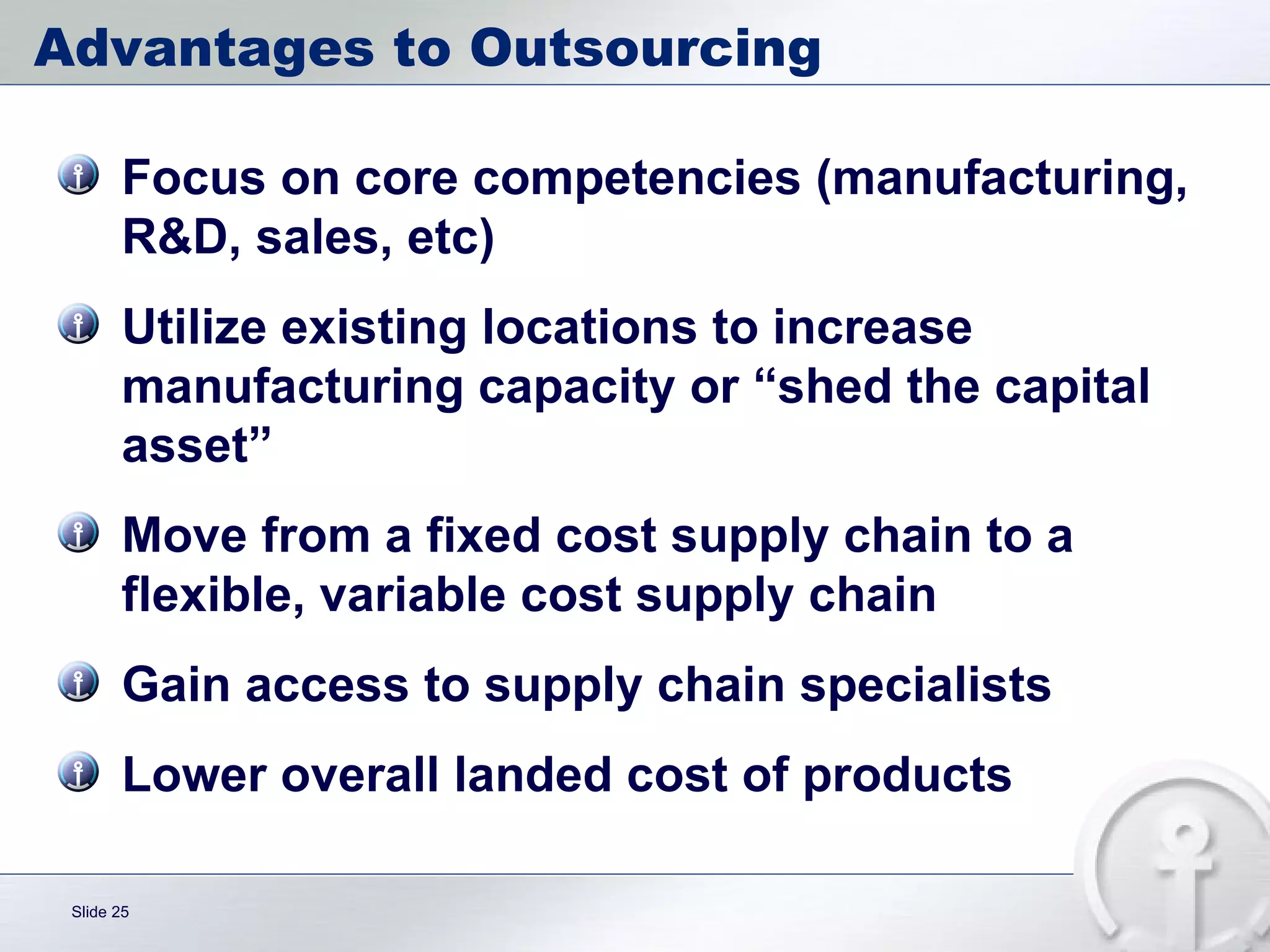 Advantages to Outsourcing Focus on core competencies (manufacturing, R&D, sales, etc) Utilize existing locations to increase manufacturing capacity or “shed the capital asset” Move from a fixed cost supply chain to a flexible, variable cost supply chain Gain access to supply chain specialists Lower overall landed cost of products 