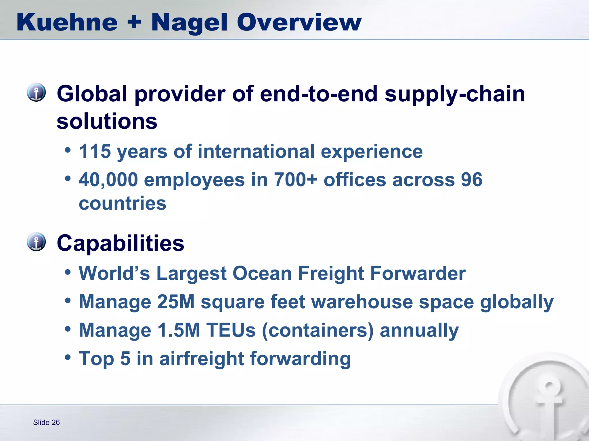 Kuehne + Nagel Overview Global provider of end-to-end supply-chain solutions 115 years of international experience 40,000 employees in 700+ offices across 96 countries Capabilities World’s Largest Ocean Freight Forwarder Manage 25M square feet warehouse space globally Manage 1.5M TEUs (containers) annually  Top 5 in airfreight forwarding 