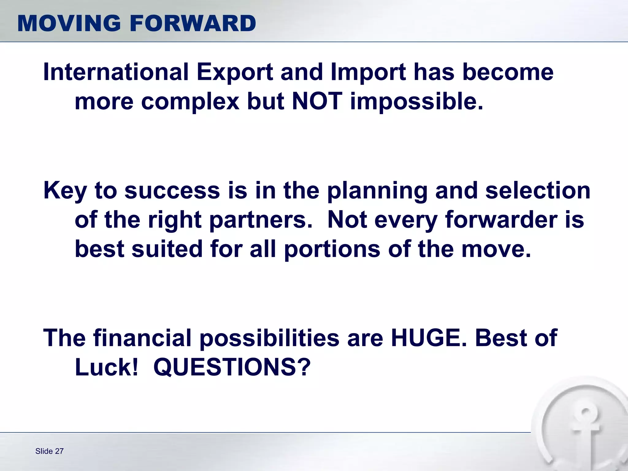 MOVING FORWARD International Export and Import has become more complex but NOT impossible.  Key to success is in the planning and selection of the right partners.  Not every forwarder is best suited for all portions of the move. The financial possibilities are HUGE. Best of Luck!  QUESTIONS? 