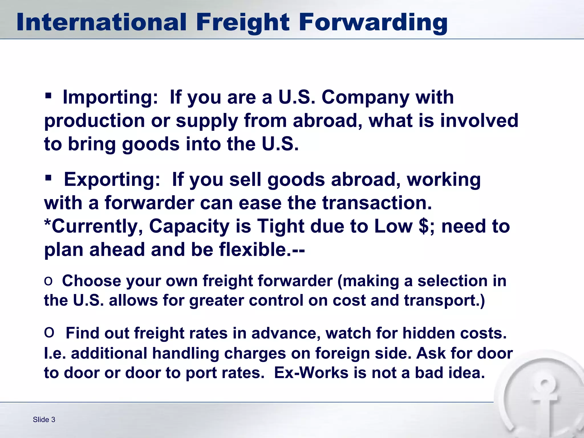 International Freight Forwarding Importing:  If you are a U.S. Company with production or supply from abroad, what is involved to bring goods into the U.S. Exporting:  If you sell goods abroad, working with a forwarder can ease the transaction. *Currently, Capacity is Tight due to Low $; need to plan ahead and be flexible.-- Choose your own freight forwarder (making a selection in the U.S. allows for greater control on cost and transport.) Find out freight rates in advance, watch for hidden costs. I.e. additional handling charges on foreign side. Ask for door to door or door to port rates.  Ex-Works is not a bad idea. 