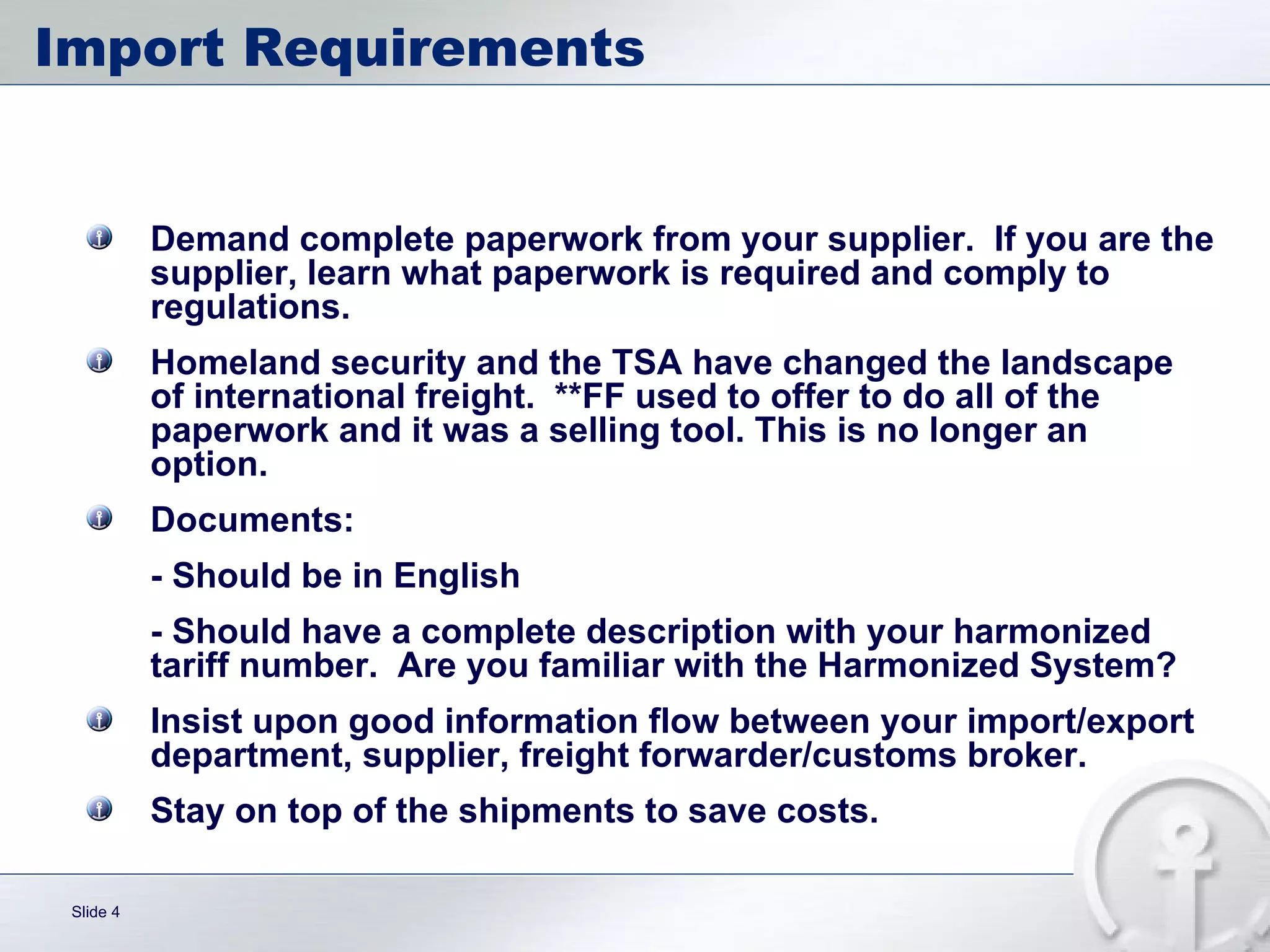 Import Requirements  Demand complete paperwork from your supplier.  If you are the supplier, learn what paperwork is required and comply to regulations. Homeland security and the TSA have changed the landscape of international freight.  **FF used to offer to do all of the paperwork and it was a selling tool. This is no longer an option. Documents: - Should be in English - Should have a complete description with your harmonized tariff number.  Are you familiar with the Harmonized System? Insist upon good information flow between your import/export department, supplier, freight forwarder/customs broker.  Stay on top of the shipments to save costs. 