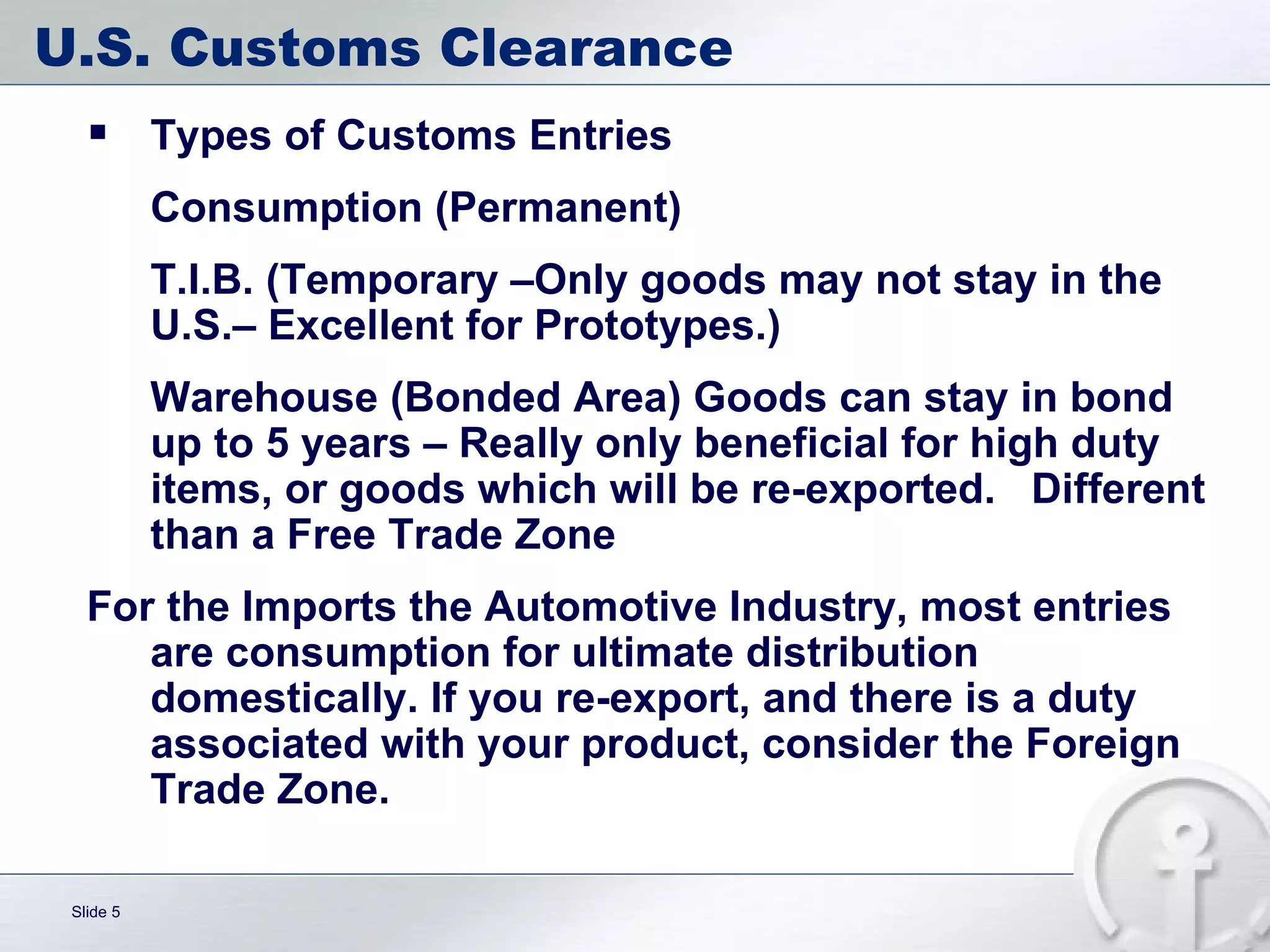 U.S. Customs Clearance Types of Customs Entries Consumption (Permanent) T.I.B. (Temporary –Only goods may not stay in the U.S.– Excellent for Prototypes.) Warehouse (Bonded Area) Goods can stay in bond up to 5 years – Really only beneficial for high duty items, or goods which will be re-exported.  Different than a Free Trade Zone For the Imports the Automotive Industry, most entries are consumption for ultimate distribution domestically. If you re-export, and there is a duty associated with your product, consider the Foreign Trade Zone.  