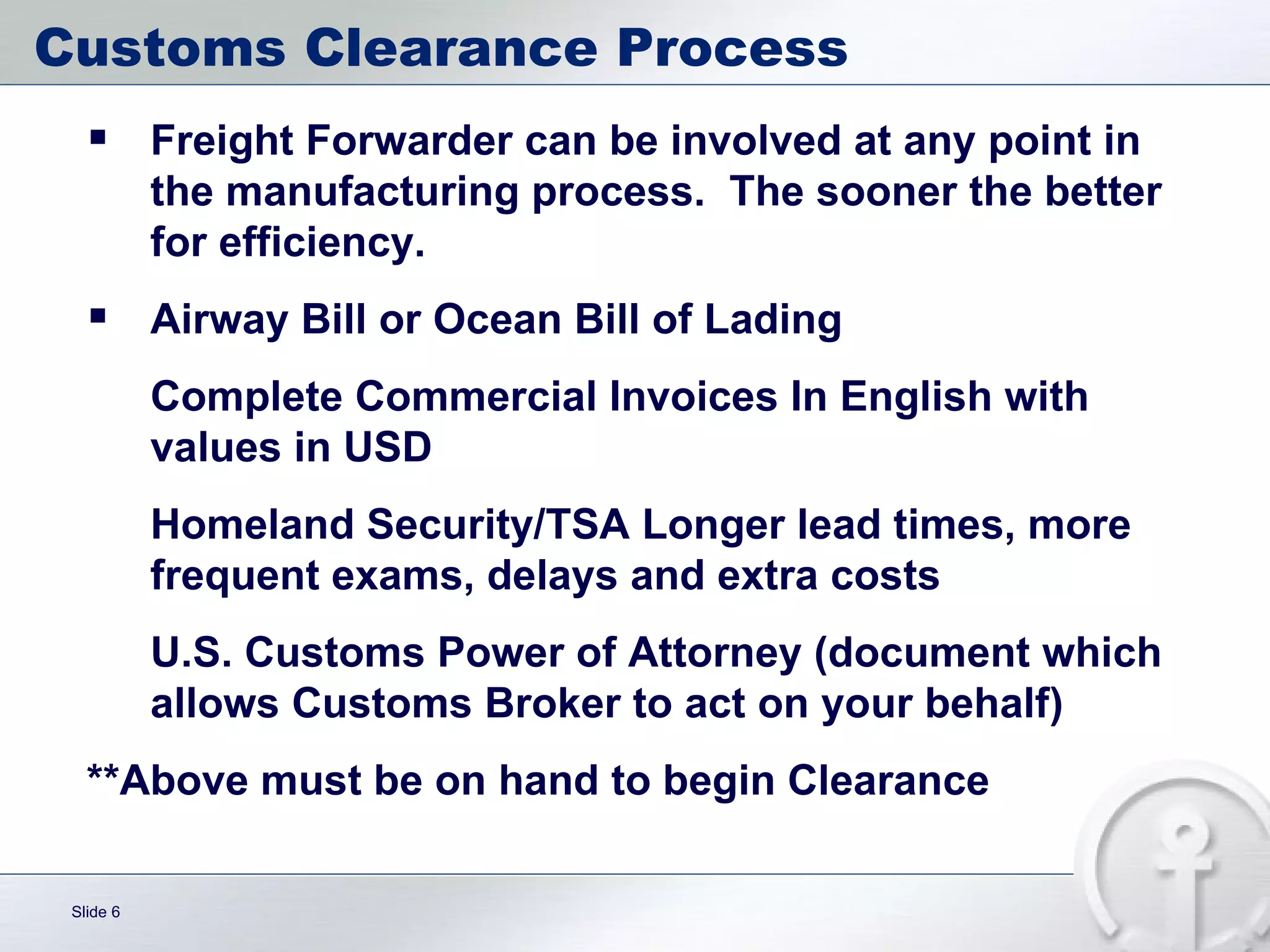 Customs Clearance Process Freight Forwarder can be involved at any point in the manufacturing process.  The sooner the better for efficiency. Airway Bill or Ocean Bill of Lading Complete Commercial Invoices In English with values in USD Homeland Security/TSA Longer lead times, more frequent exams, delays and extra costs  U.S. Customs Power of Attorney (document which allows Customs Broker to act on your behalf) **Above must be on hand to begin Clearance 
