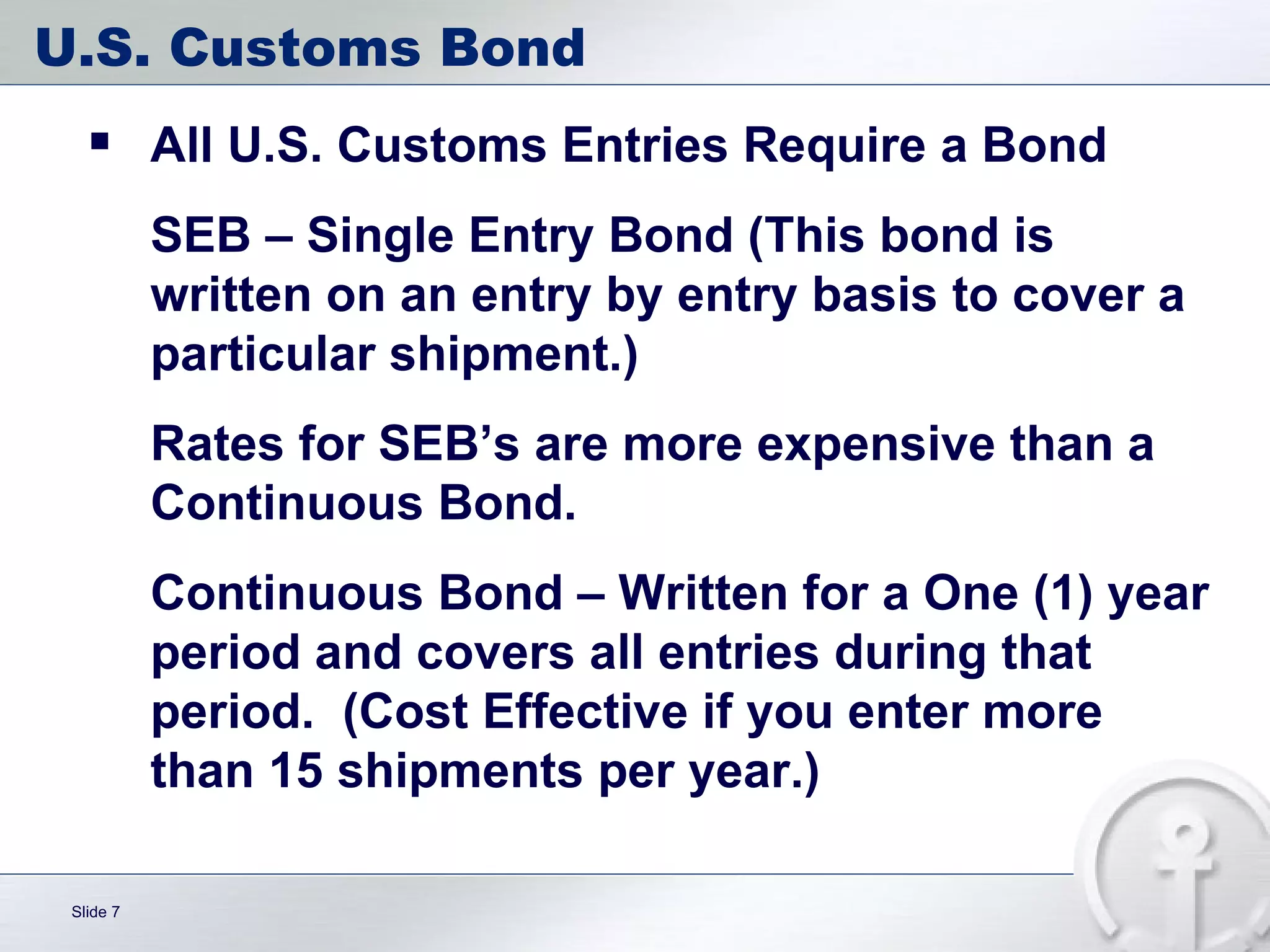 U.S. Customs Bond All U.S. Customs Entries Require a Bond SEB – Single Entry Bond (This bond is written on an entry by entry basis to cover a particular shipment.) Rates for SEB’s are more expensive than a Continuous Bond. Continuous Bond – Written for a One (1) year period and covers all entries during that period.  (Cost Effective if you enter more than 15 shipments per year.) 