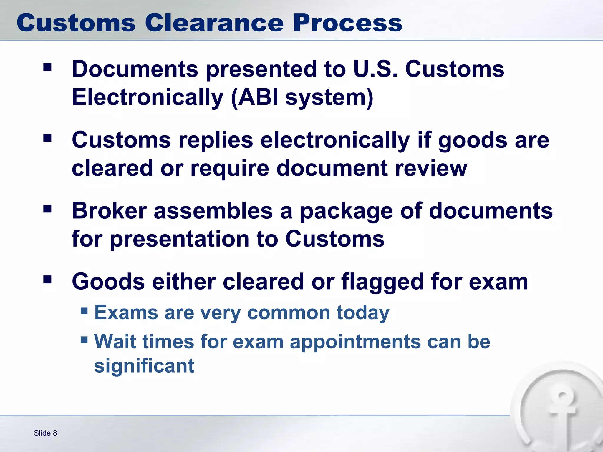 Customs Clearance Process Documents presented to U.S. Customs Electronically (ABI system) Customs replies electronically if goods are cleared or require document review Broker assembles a package of documents for presentation to Customs Goods either cleared or flagged for exam Exams are very common today Wait times for exam appointments can be significant 