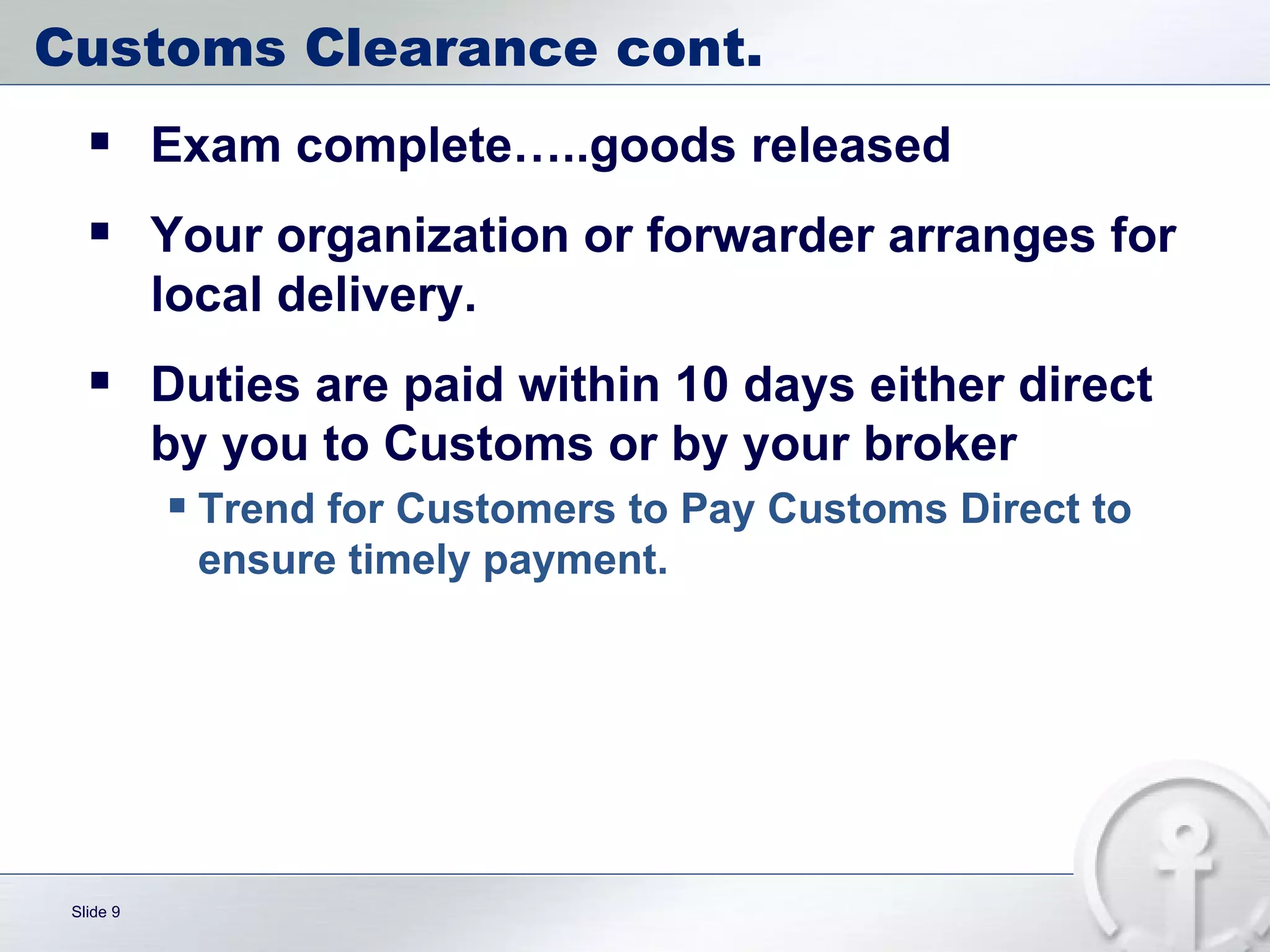Customs Clearance cont. Exam complete…..goods released Your organization or forwarder arranges for local delivery. Duties are paid within 10 days either direct by you to Customs or by your broker Trend for Customers to Pay Customs Direct to ensure timely payment. 