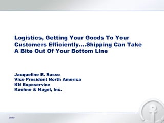 Logistics, Getting Your Goods To Your Customers Efficiently….Shipping Can Take A Bite Out Of Your Bottom Line Jacqueline R. Russo Vice President North America KN Exposervice Kuehne & Nagel, Inc. 