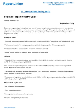 Find Industry reports, Company profiles
ReportLinker                                                                        and Market Statistics



                                  >> Get this Report Now by email!

Logistics: Japan Industry Guide
Published on February 2010

                                                                                                              Report Summary

Datamonitor's Logistics: Japan Industry Guide is an essential resource for top-level data and analysis covering the Japan Logistics
industry. It includes detailed data on market size and segmentation, textual analysis of the key trends and competitive landscape, and
profiles of the leading companies. This incisive report provides expert analysis with distinct chapters for Air Freight, Marine, Rail
Freight and Road Freight


Scope of the Report


* Contains an executive summary and data on value, volume and segmentation for Air Freight, Marine, Rail Freight and Road Freight


* Provides textual analysis of the industry's prospects, competitive landscape and profiles of the leading companies


* Incorporates in-depth five forces competitive environment analysis and scorecards


* Includes five-year forecasts for Air Freight, Marine, Rail Freight and Road Freight


Highlights


* The Japanese marine sector generated total revenues of $38.5 billion in 2009, representing a compound annual rate of change
(CARC) of -1% for the period spanning 2005-2009.


* The Japanese rail freight sector generated total revenues of $1.2 billion in 2008, representing a compound annual growth rate
(CAGR) of 0.2% for the period spanning 2004-2008.


* The Japanese road freight sector generated total revenues of $159.2 billion in 2009, representing a compound annual growth rate
(CAGR) of 2.6% for the period spanning 2004-2008.


* The Japanese air freight sector generated total revenues of $6 billion in 2008, representing a compound annual growth rate (CAGR)
of 2% for the period spanning 2004-2008.


Why you should buy this report


* Spot future trends and developments


* Inform your business decisions


* Add weight to presentations and marketing materials


* Save time carrying out entry-level research




Logistics: Japan Industry Guide                                                                                                   Page 1/6
 