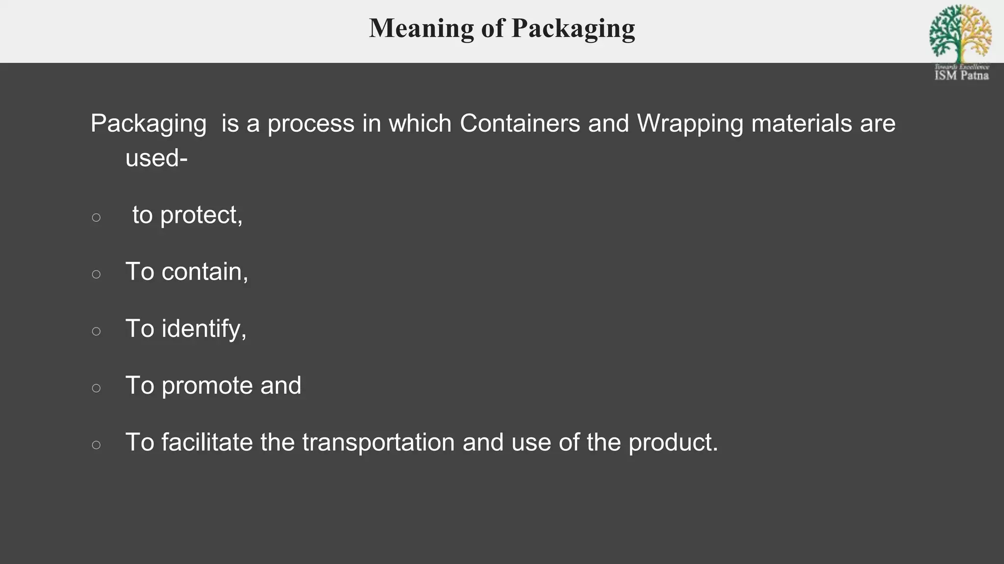 Meaning of Packaging
Packaging is a process in which Containers and Wrapping materials are
used-
○ to protect,
○ To contain,
○ To identify,
○ To promote and
○ To facilitate the transportation and use of the product.
 