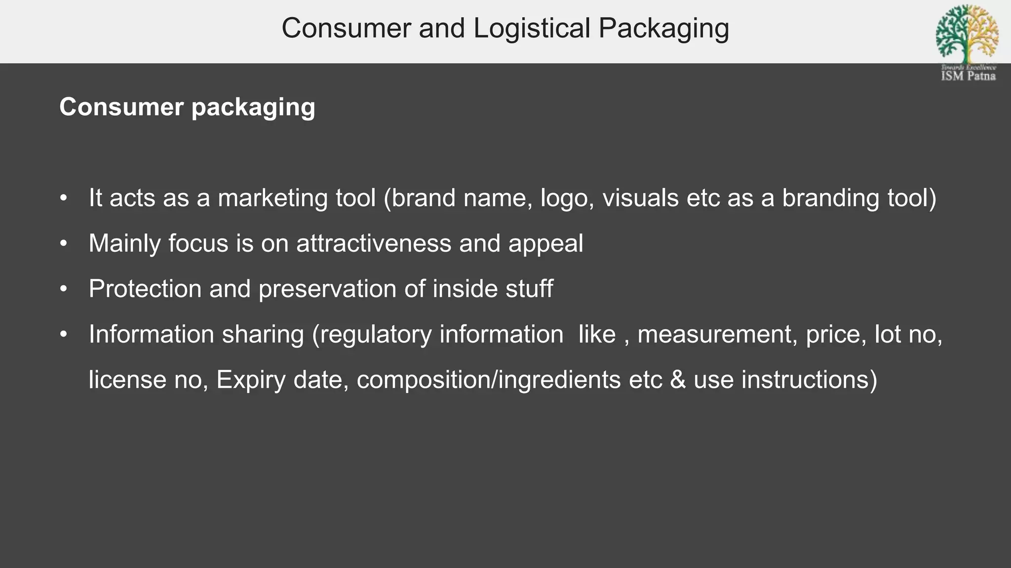 Consumer and Logistical Packaging
Consumer packaging
• It acts as a marketing tool (brand name, logo, visuals etc as a branding tool)
• Mainly focus is on attractiveness and appeal
• Protection and preservation of inside stuff
• Information sharing (regulatory information like , measurement, price, lot no,
license no, Expiry date, composition/ingredients etc & use instructions)
 