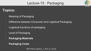 Lecture-15 : Packaging
Topics:
○ Meaning of Packaging
○ Difference between Consumer and Logistical Packaging
○ Logistical functions of packaging
○ Level of Packaging
○ Packaging Materials
○ Packaging Costs
ISM Patna/Logistics_1_Ravi_K_Singh
 
