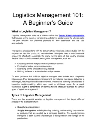 Logistics Management 101:
A Beginner's Guide
What is Logistics Management?
Logistics management may be a process within the Supply Chain management
that focuses on the model of transporting and storing goods before the ultimate sale.
The plan ensures that products promptly hit their destination and are kept
appropriately.
The logistics process starts with the delivery of raw materials and concludes with the
shipment of the final product to the consumer. Managers need a comprehensive
strategy to effectively coordinate the many moving parts of this lengthy process.
Several factors contribute to efficient logistics management, such as-
● Choosing vendors that provide transportation facilities
● Finding the fastest transportation routes
● Searching for the simplest delivery method
● Utilizing software to automate standard processes
To avoid problems that build up, logistics managers need to take each component
into account. Poor transportation management, for instance, may cause deliveries to
be delayed, resulting in dissatisfied customers. Inadequate planning can also lead to
impulsive decision-making, which can result in additional costs. As a result,
businesses ought to concentrate on learning how to effectively oversee the various
types of logistics management.
Types of Logistics Management:
There are four essential varieties of logistics management that target different
phases of the availability chain:
● Supply Management:
Supply Management entails planning, ordering, and receiving raw materials
or products that are needed by a particular deadline. This needs logistics
managers to seek out the simplest type of transportation and storage for the
precise item.
 