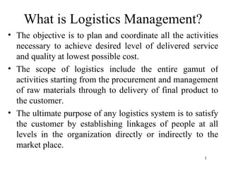 What is Logistics Management?
• The objective is to plan and coordinate all the activities
  necessary to achieve desired level of delivered service
  and quality at lowest possible cost.
• The scope of logistics include the entire gamut of
  activities starting from the procurement and management
  of raw materials through to delivery of final product to
  the customer.
• The ultimate purpose of any logistics system is to satisfy
  the customer by establishing linkages of people at all
  levels in the organization directly or indirectly to the
  market place.
                                                        1
 