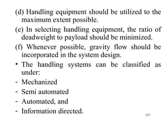 (d) Handling equipment should be utilized to the
   maximum extent possible.
(e) In selecting handling equipment, the ratio of
   deadweight to payload should be minimized.
(f) Whenever possible, gravity flow should be
   incorporated in the system design.
• The handling systems can be classified as
   under:
- Mechanized
- Semi automated
- Automated, and
- Information directed.                    157
 