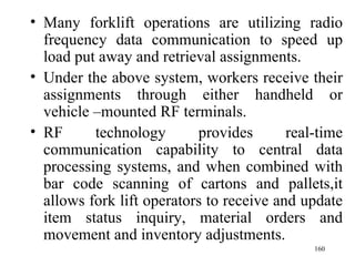 • Many forklift operations are utilizing radio
  frequency data communication to speed up
  load put away and retrieval assignments.
• Under the above system, workers receive their
  assignments through either handheld or
  vehicle –mounted RF terminals.
• RF      technology       provides       real-time
  communication capability to central data
  processing systems, and when combined with
  bar code scanning of cartons and pallets,it
  allows fork lift operators to receive and update
  item status inquiry, material orders and
  movement and inventory adjustments.
                                              160
 