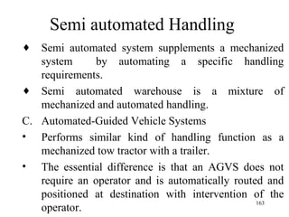 Semi automated Handling
♦ Semi automated system supplements a mechanized
   system     by automating a specific handling
   requirements.
♦ Semi automated warehouse is a mixture of
   mechanized and automated handling.
C. Automated-Guided Vehicle Systems
• Performs similar kind of handling function as a
   mechanized tow tractor with a trailer.
• The essential difference is that an AGVS does not
   require an operator and is automatically routed and
   positioned at destination with intervention of the
                                                 163
   operator.
 