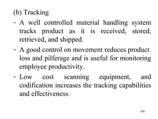 (b) Tracking
- A well controlled material handling system
  tracks product as it is received, stored,
  retrieved, and shipped.
- A good control on movement reduces product
  loss and pilferage and is useful for monitoring
  employee productivity.
- Low cost scanning equipment, and
  codification increases the tracking capabilities
  and effectiveness.

                                             190
 