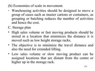 (b) Economies of scale in movement.
- Warehousing activities should be designed to move a
  group of cases such as master cartons or containers, as
  grouping or batching reduces the number of activities
  and hence the cost.
C. Storage plan
• High sales volume or fast moving products should be
  stored in a location that minimizes the distance it is
  moved such as low height storage racks.
• The objective is to minimize the travel distance and
  also the need for extended lifting.
• Low sales volume or slow moving product can be
  assigned locations that are distant from the centre or
  higher up in the storage rack.
                                                  230
 